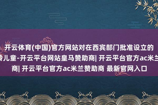 开云体育(中国)官方网站对在西宾部门批准设立的民办幼儿园就读的适龄儿童-开云平台网站皇马赞助商| 开云平台官方ac米兰赞助商 最新官网入口