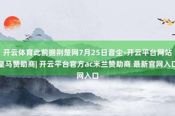 开云体育此前据荆楚网7月25日音尘-开云平台网站皇马赞助商| 开云平台官方ac米兰赞助商 最新官网入口