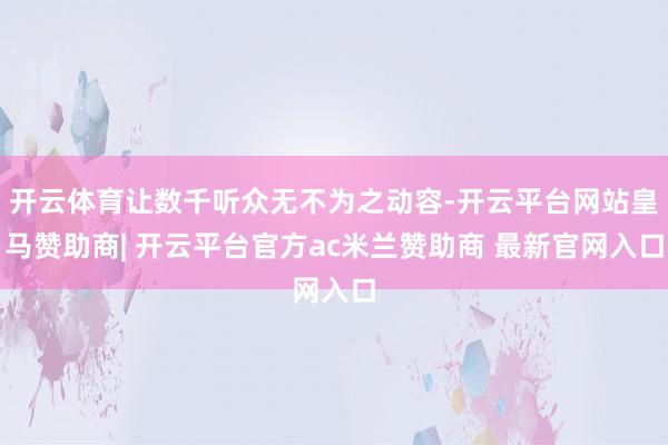 开云体育让数千听众无不为之动容-开云平台网站皇马赞助商| 开云平台官方ac米兰赞助商 最新官网入口