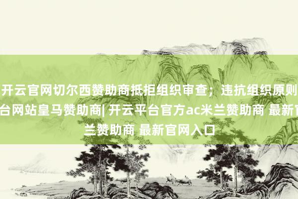 开云官网切尔西赞助商抵拒组织审查；违抗组织原则-开云平台网站皇马赞助商| 开云平台官方ac米兰赞助商 最新官网入口