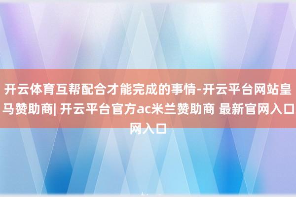 开云体育互帮配合才能完成的事情-开云平台网站皇马赞助商| 开云平台官方ac米兰赞助商 最新官网入口