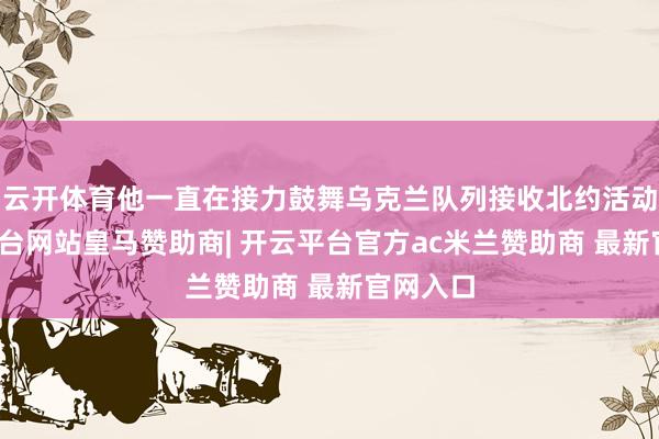 云开体育他一直在接力鼓舞乌克兰队列接收北约活动-开云平台网站皇马赞助商| 开云平台官方ac米兰赞助商 最新官网入口