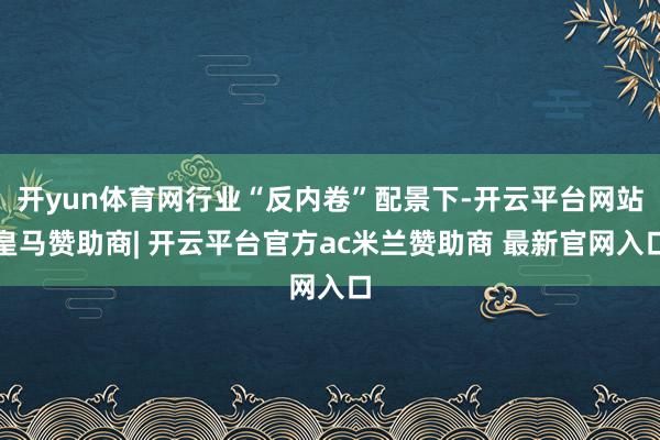 开yun体育网行业“反内卷”配景下-开云平台网站皇马赞助商| 开云平台官方ac米兰赞助商 最新官网入口