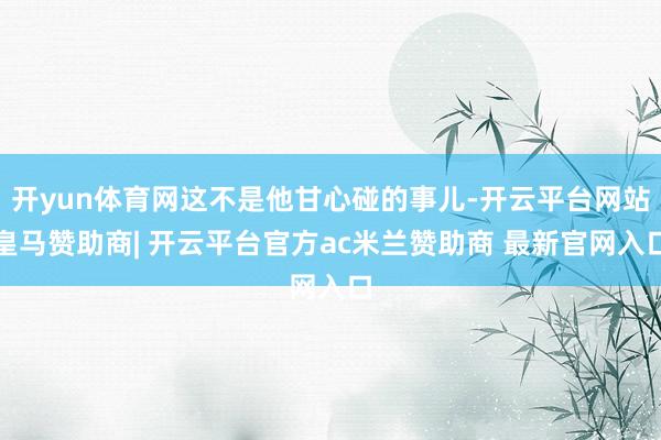 开yun体育网这不是他甘心碰的事儿-开云平台网站皇马赞助商| 开云平台官方ac米兰赞助商 最新官网入口