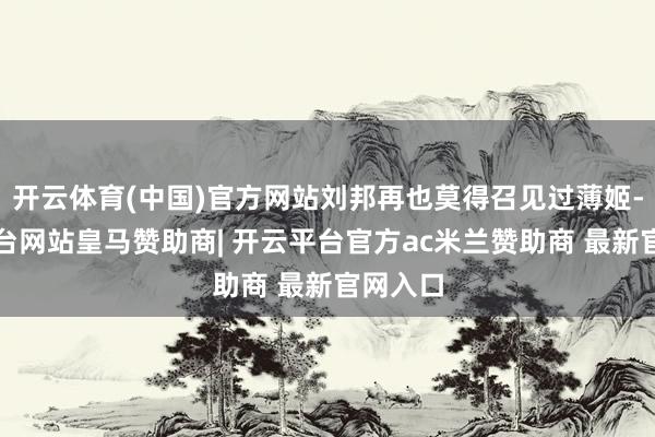 开云体育(中国)官方网站刘邦再也莫得召见过薄姬-开云平台网站皇马赞助商| 开云平台官方ac米兰赞助商 最新官网入口