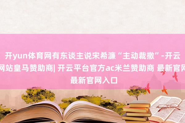开yun体育网有东谈主说宋希濂“主动裁撤”-开云平台网站皇马赞助商| 开云平台官方ac米兰赞助商 最新官网入口