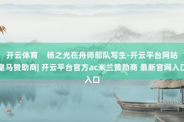 开云体育    杨之光在舟师部队写生-开云平台网站皇马赞助商| 开云平台官方ac米兰赞助商 最新官网入口