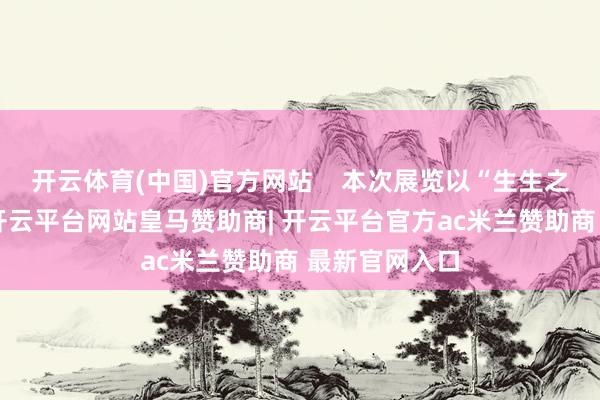 开云体育(中国)官方网站 本次展览以“生生之境”为主题-开云平台网站皇马赞助商| 开云平台官方ac米兰赞助商 最新官网入口
