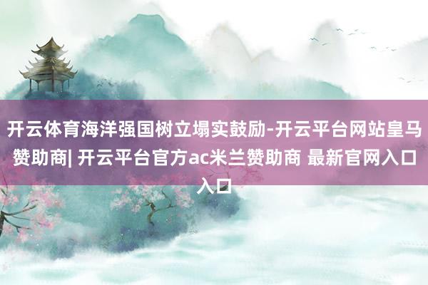 开云体育海洋强国树立塌实鼓励-开云平台网站皇马赞助商| 开云平台官方ac米兰赞助商 最新官网入口