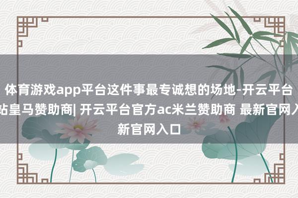 体育游戏app平台这件事最专诚想的场地-开云平台网站皇马赞助商| 开云平台官方ac米兰赞助商 最新官网入口
