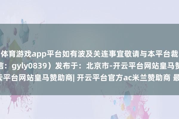 体育游戏app平台如有波及关连事宜敬请与本平台裁剪部量度（裁剪部微信：gyly0839）发布于：北京市-开云平台网站皇马赞助商| 开云平台官方ac米兰赞助商 最新官网入口