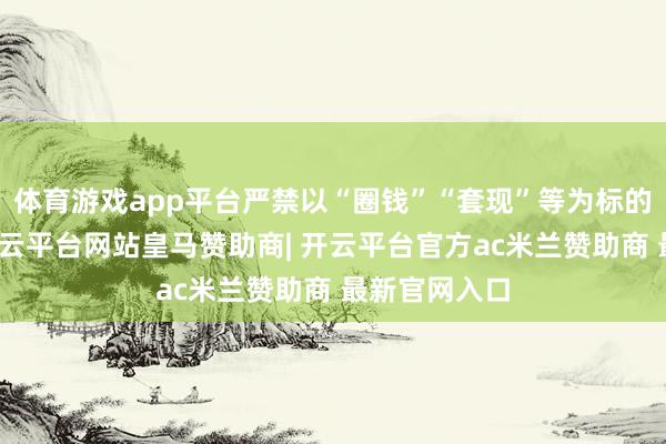 体育游戏app平台严禁以“圈钱”“套现”等为标的谋求上市-开云平台网站皇马赞助商| 开云平台官方ac米兰赞助商 最新官网入口