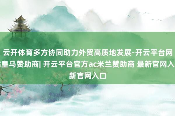 云开体育多方协同助力外贸高质地发展-开云平台网站皇马赞助商| 开云平台官方ac米兰赞助商 最新官网入口