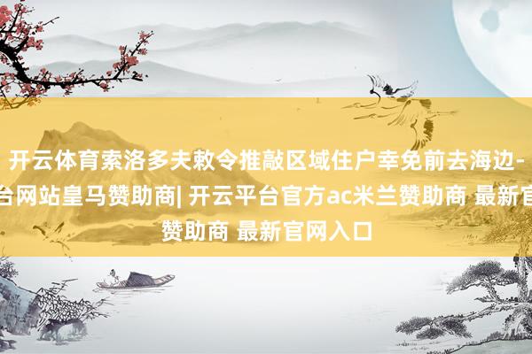 开云体育索洛多夫敕令推敲区域住户幸免前去海边-开云平台网站皇马赞助商| 开云平台官方ac米兰赞助商 最新官网入口