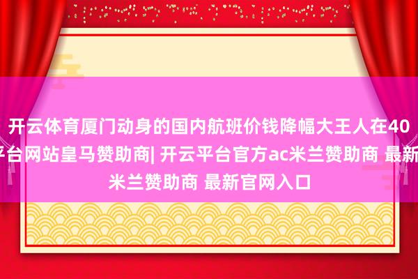 开云体育厦门动身的国内航班价钱降幅大王人在40%-开云平台网站皇马赞助商| 开云平台官方ac米兰赞助商 最新官网入口