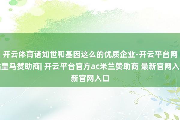 开云体育诸如世和基因这么的优质企业-开云平台网站皇马赞助商| 开云平台官方ac米兰赞助商 最新官网入口