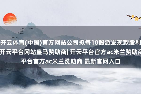 开云体育(中国)官方网站公司拟每10股派发现款股利4.60元(含税)-开云平台网站皇马赞助商| 开云平台官方ac米兰赞助商 最新官网入口