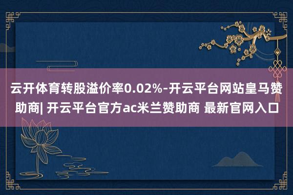 云开体育转股溢价率0.02%-开云平台网站皇马赞助商| 开云平台官方ac米兰赞助商 最新官网入口