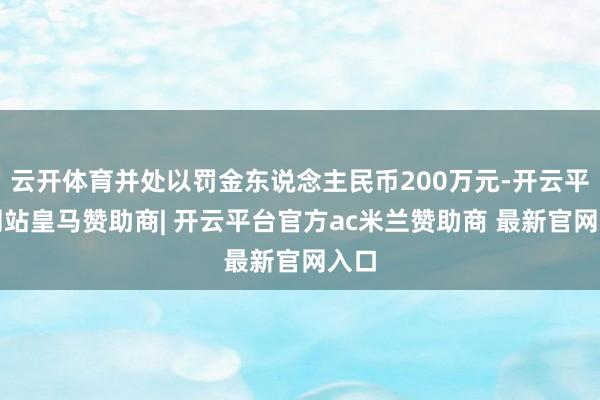 云开体育并处以罚金东说念主民币200万元-开云平台网站皇马赞助商| 开云平台官方ac米兰赞助商 最新官网入口
