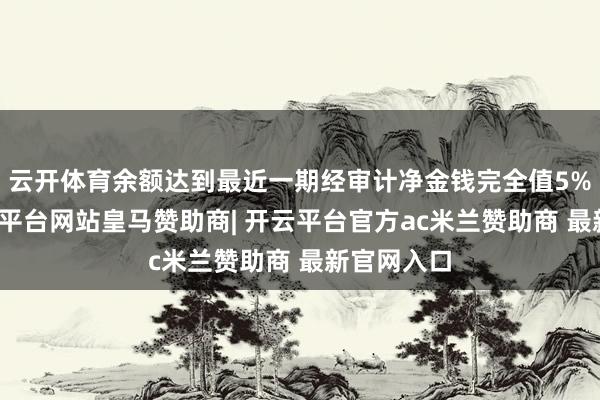 云开体育余额达到最近一期经审计净金钱完全值5%以上-开云平台网站皇马赞助商| 开云平台官方ac米兰赞助商 最新官网入口