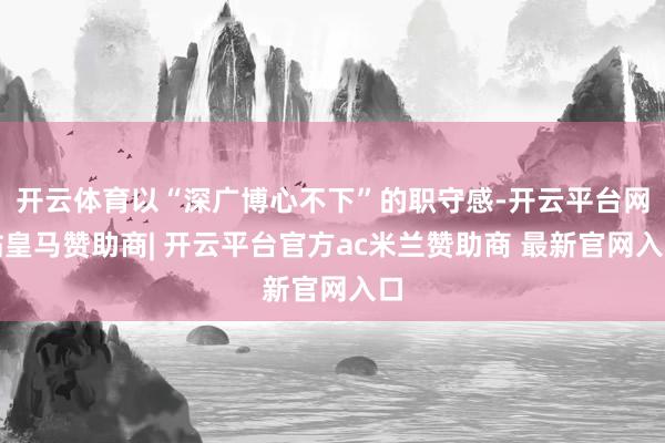 开云体育以“深广博心不下”的职守感-开云平台网站皇马赞助商| 开云平台官方ac米兰赞助商 最新官网入口