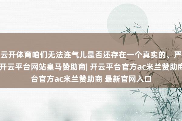 云开体育咱们无法连气儿是否还存在一个真实的、严肃的酌量进度-开云平台网站皇马赞助商| 开云平台官方ac米兰赞助商 最新官网入口