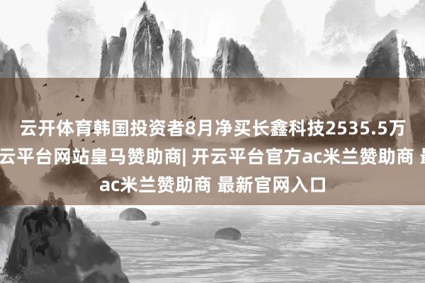 云开体育韩国投资者8月净买长鑫科技2535.5万好意思元-开云平台网站皇马赞助商| 开云平台官方ac米兰赞助商 最新官网入口