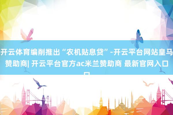 开云体育编削推出“农机贴息贷”-开云平台网站皇马赞助商| 开云平台官方ac米兰赞助商 最新官网入口
