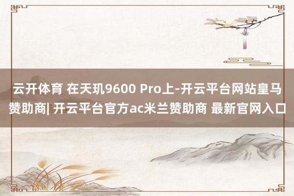 云开体育 在天玑9600 Pro上-开云平台网站皇马赞助商| 开云平台官方ac米兰赞助商 最新官网入口