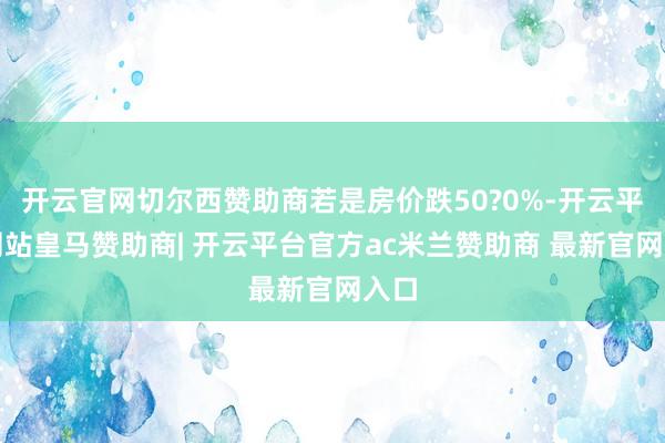 开云官网切尔西赞助商若是房价跌50?0%-开云平台网站皇马赞助商| 开云平台官方ac米兰赞助商 最新官网入口