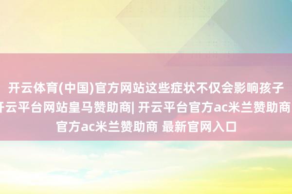 开云体育(中国)官方网站这些症状不仅会影响孩子的养分继承-开云平台网站皇马赞助商| 开云平台官方ac米兰赞助商 最新官网入口