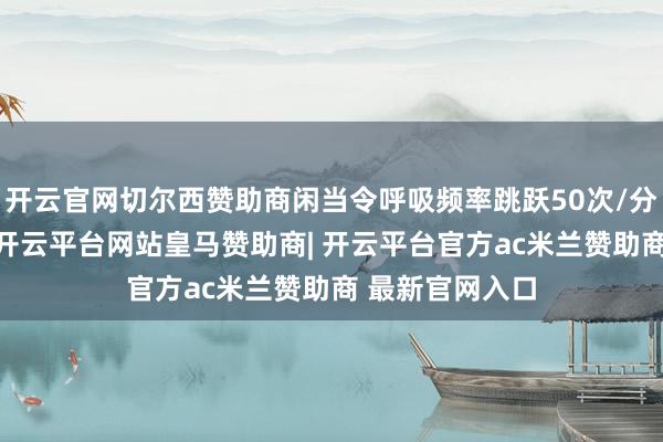 开云官网切尔西赞助商闲当令呼吸频率跳跃50次/分钟（1岁内）-开云平台网站皇马赞助商| 开云平台官方ac米兰赞助商 最新官网入口