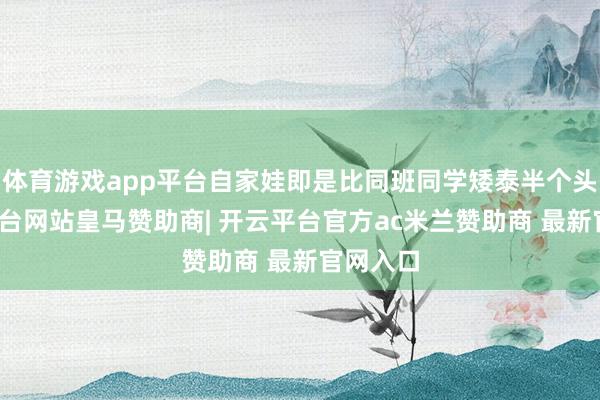 体育游戏app平台自家娃即是比同班同学矮泰半个头-开云平台网站皇马赞助商| 开云平台官方ac米兰赞助商 最新官网入口