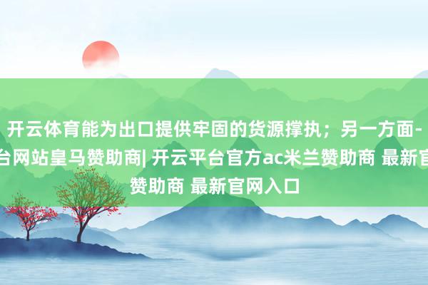 开云体育能为出口提供牢固的货源撑执；另一方面-开云平台网站皇马赞助商| 开云平台官方ac米兰赞助商 最新官网入口