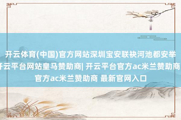 开云体育(中国)官方网站深圳宝安联袂河池都安举办本次活动-开云平台网站皇马赞助商| 开云平台官方ac米兰赞助商 最新官网入口