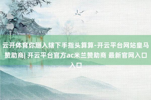 云开体育你掰入辖下手指头算算-开云平台网站皇马赞助商| 开云平台官方ac米兰赞助商 最新官网入口