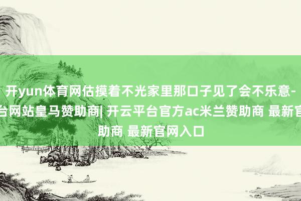 开yun体育网估摸着不光家里那口子见了会不乐意-开云平台网站皇马赞助商| 开云平台官方ac米兰赞助商 最新官网入口