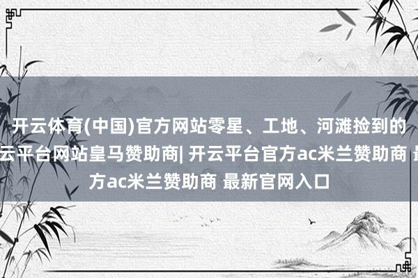 开云体育(中国)官方网站零星、工地、河滩捡到的老旧砖块-开云平台网站皇马赞助商| 开云平台官方ac米兰赞助商 最新官网入口