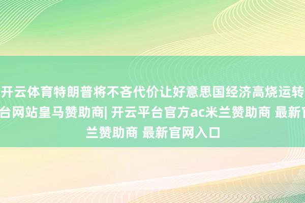 开云体育特朗普将不吝代价让好意思国经济高烧运转-开云平台网站皇马赞助商| 开云平台官方ac米兰赞助商 最新官网入口