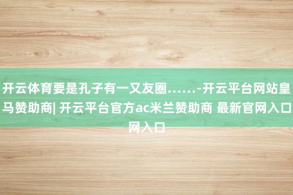 开云体育要是孔子有一又友圈……-开云平台网站皇马赞助商| 开云平台官方ac米兰赞助商 最新官网入口