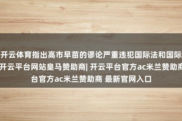 开云体育指出高市早苗的谬论严重违犯国际法和国际干系基本准则-开云平台网站皇马赞助商| 开云平台官方ac米兰赞助商 最新官网入口