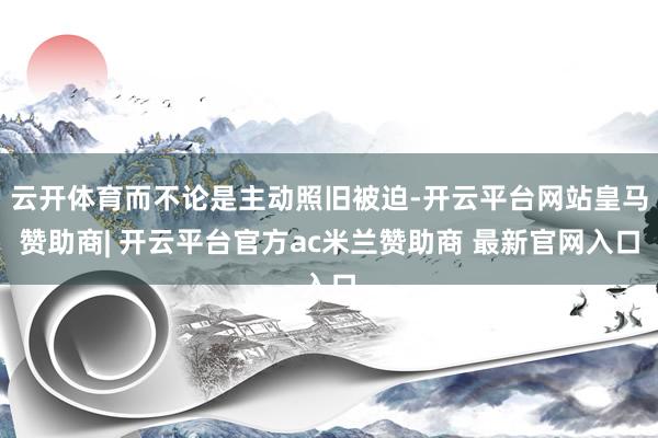云开体育而不论是主动照旧被迫-开云平台网站皇马赞助商| 开云平台官方ac米兰赞助商 最新官网入口