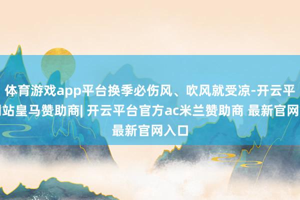 体育游戏app平台换季必伤风、吹风就受凉-开云平台网站皇马赞助商| 开云平台官方ac米兰赞助商 最新官网入口