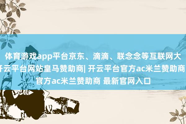 体育游戏app平台京东、滴滴、联念念等互联网大厂捐钱捐物-开云平台网站皇马赞助商| 开云平台官方ac米兰赞助商 最新官网入口