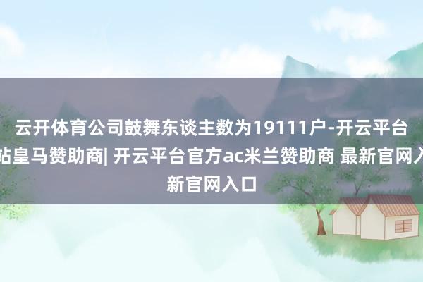 云开体育公司鼓舞东谈主数为19111户-开云平台网站皇马赞助商| 开云平台官方ac米兰赞助商 最新官网入口