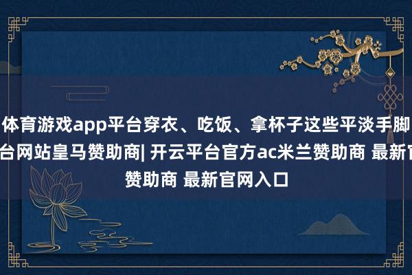 体育游戏app平台穿衣、吃饭、拿杯子这些平淡手脚-开云平台网站皇马赞助商| 开云平台官方ac米兰赞助商 最新官网入口