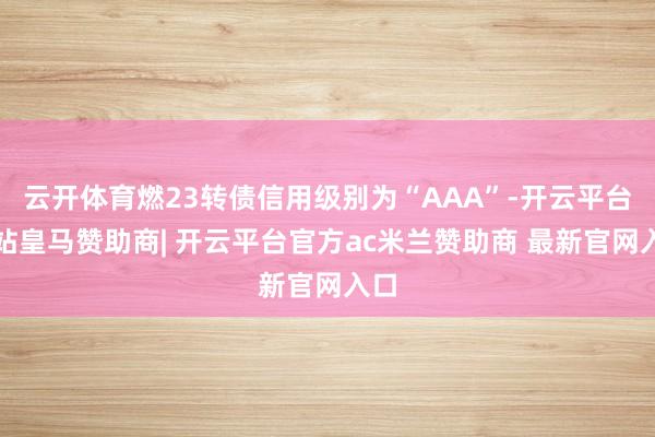云开体育燃23转债信用级别为“AAA”-开云平台网站皇马赞助商| 开云平台官方ac米兰赞助商 最新官网入口
