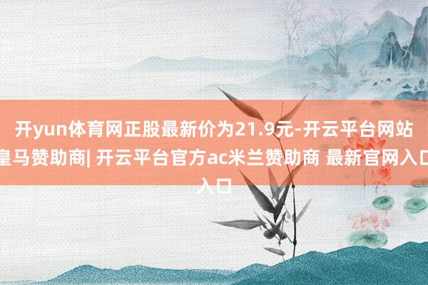 开yun体育网正股最新价为21.9元-开云平台网站皇马赞助商| 开云平台官方ac米兰赞助商 最新官网入口