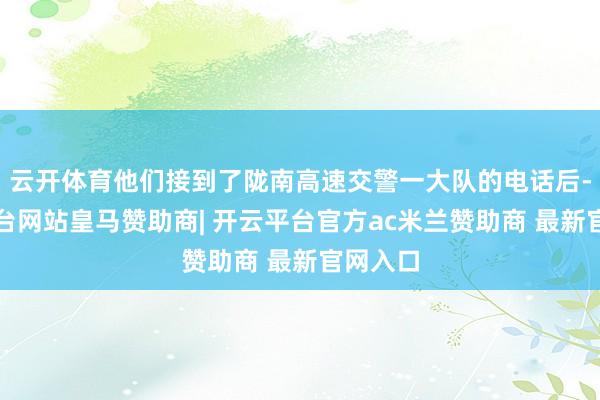 云开体育他们接到了陇南高速交警一大队的电话后-开云平台网站皇马赞助商| 开云平台官方ac米兰赞助商 最新官网入口