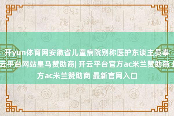 开yun体育网安徽省儿童病院别称医护东谈主员奉告陈先生-开云平台网站皇马赞助商| 开云平台官方ac米兰赞助商 最新官网入口